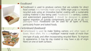  Foodboard
Foodboard is used to produce cartons that are suitable for direct
food contact. It is normally made using 100% virgin pulp but recently
recycled pulp using an innovative barrier coating with a sustainable
coating material is also being used. Foodboard is a sanitary, coated,
and waterresistant paperboard. It should be designed to protect
against migration of outside contaminants (such as ink or oil) into
packaged food. Foodboard can be used for all types of foods,
particularly frozen and baked foods.
 Cartonboard (boxboard)
Cartonboard is used to make folding cartons and other types of
boxes. Most often, this is a multilayer material made of more than
one type of pulp, and often incorporating recycled fibers. To improve
its appearance, it may be clay coated or may have a ply of virgin
fibers on one or both surfaces.
Dr. Jilen M. Mayani [Assistant Professor (Post Harvest Technology)], NAU, Navsari
 