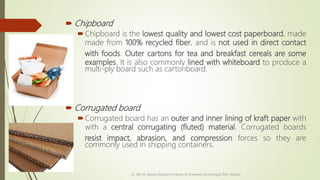  Chipboard
Chipboard is the lowest quality and lowest cost paperboard, made
made from 100% recycled fiber, and is not used in direct contact
with foods. Outer cartons for tea and breakfast cereals are some
examples. It is also commonly lined with whiteboard to produce a
multi-ply board such as cartonboard.
 Corrugated board
Corrugated board has an outer and inner lining of kraft paper with
with a central corrugating (fluted) material. Corrugated boards
resist impact, abrasion, and compression forces so they are
commonly used in shipping containers.
Dr. Jilen M. Mayani [Assistant Professor (Post Harvest Technology)], NAU, Navsari
 