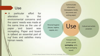 Use
 A particular effort for
alteration to the
environmental concerns and
the users’ needs was made at
the same time as the use of
paper and board was
increasing. Paper and board
is indeed an essential part of
our lives and satisfies many
human needs.
Use
Communicate
information
(newspapers, books,
documents and
writing paper)
Cultural and artistic
purposes
Transport and
protect goods
(packaging, sacks,
liquid packaging
board)
Personal hygiene
(tissues, napkins,
nappies, etc.)
Dr. Jilen M. Mayani [Assistant Professor (Post Harvest Technology)], NAU, Navsari
 