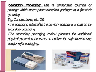 •Secondary Packaging: This is consecutive covering or
package which stores pharmaceuticals packages in it for their
grouping.
E.g.Cartons,boxes, etc. OR
•Thepackagingexternaltotheprimarypackageis knownasthe
secondarypackaging.
•The secondary packaging mainly provides the additional
physical protection necessary to endure the safe warehousing
andforrefill packaging.
10
 