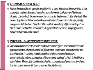 4)THERMAL SHOCK TEST:
 Placethesamplesinuprightpositioninatray.Immersethetrayintoahot
waterforagiventimeandtransferstocoldwaterbath,tempofbothare
closelycontrolled.Examinecracksorbreaksbeforeandafterthetest.The
amountofthermalshockabottlecanwithstanddependsonitssize,design
andglassdistribution.Smallbottleswithstandatempdifferentialof60to
80⁰Cand1pintbottle30to40⁰C.Atypicaltestuses45Ctempdifference
betweenhotandcoldwater.
5)INTERNAL BURSTINGPRESSURE TEST:
 ThemostcommoninstrumentusedisAmericanglassresearchincrement
pressuretester.Thetestbottle isfilledwithwaterandplacedinsidethe
testchamber.Ascalingheadisappliedandtheinternalpressure
automaticallyraisedbyaseriesofincrementseachof which isheldfora
setoftime.Thebottlecanbecheckedtoapreselectedpressureleveland8
0
thetestcontinuesuntilthecontainerfinallybursts.
 