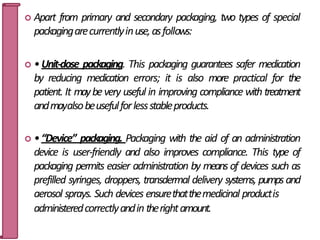  Apart from primary and secondary packaging, two types of special
packagingarecurrentlyinuse,asfollows:
 •Unit-dose packaging. This packaging guarantees safer medication
by reducing medication errors; it is also more practical for the
patient. It maybevery useful in improving compliance with treatment
andmayalsobeusefulforlessstableproducts.
 •“Device” packaging. Packaging with the aid of an administration
device is user-friendly and also improves compliance. This type of
packaging permits easier administration by means of devices such as
prefilled syringes, droppers, transdermal delivery systems, pumpsand
aerosol sprays. Such devices ensurethatthemedicinal productis
administeredcorrectlyandin therightamount. 12
 