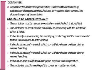 CONTAINER:
 Acontainerforapharmacopoeialarticleisintendedtocontainadrug
substanceordrugproductwithwhichitis,ormaybeindirectcontact.The
closureis apartofthecontainer.
QUALITIES OF GOODCONTAINER:
 Thecontainermustbeneutraltowardsthematerialwhichis storedinit.
 Thecontainer mustnotinteractphysicallyorchemicallywiththesubstance
whichitholds.
 Itshouldhelpinmaintainingthestabilityofproductagainsttheenvironmental
factorswhichcausesitsdeterioration.
 Itshouldbemadeofmaterialswhichcanwithstandwearandtearduring
normal handling.
 Itshouldbemadeofmaterialswhichcanwithstandwearandtearduring
normal handling.
 Itshouldbeabletowithstandchangesinpressureandtemperature.
 Thematerialsusedformakingofthecontainermustbenon-toxic.
13
 