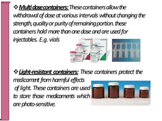 Multidosecontainers:Thesecontainersallowthe
withdrawalofdoseatvariousintervalswithoutchangingthe
strength,qualityorpurityofremainingportion.these
containersholdmorethanonedoseandareusedfor
injectables. E.g.vials
Light-resistant containers: These containers protect the
m
edicam
entfromharmfuleffects
oflight.Thesecontainersareused
to store those medicaments which
arephoto-sensitive. 15
 