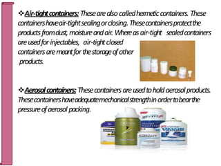 Air-tightcontainers:Thesearealsocalledhermeticcontainers. These
containershaveair-tightsealingorclosing.Thesecontainersprotectthe
productsfromdust,moistureandair. Whereasair-tight sealedcontainers
areusedforinjectables, air-tightclosed
containersaremeantforthestorageofother
products.
Aerosolcontainers:Thesecontainersareusedtoholdaerosolproducts.
Thesecontainershaveadequatemechanicalstrengthinordertobearthe
pressureofaerosol packing.
16
 