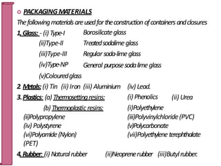  PACKAGINGMATERIALS
Thefollowingmaterialsareusedfortheconstructionofcontainersandclosures
Borosilicateglass
Treatedsodalimeglass
Regularsoda-limeglass
General purposesodalimeglass
1.Glass: - (i) Type-I
(ii)Type-II
(iii)Type-III
(iv)Type-NP
(v)Colouredglass
(ii) Urea
(iv) Lead.
(i) Phenolics
(i)Polyethylene
(iii)Polyvinylchloride(PVC)
(v)Polycarbonate
(vii)Polyethyleneterephthalate
2. Metals:(i) Tin (ii) Iron (iii) Aluminium
3.Plastics: (a)Thermosettingresins:
(b)Thermoplastic resins:
(ii)Polypropylene
(iv) Polystyrene
(vi)Polyamide(Nylon)
(PET)
4.Rubber: (i) Naturalrubber (ii)Neoprenerubber (iii)Butylrubber.
19
 