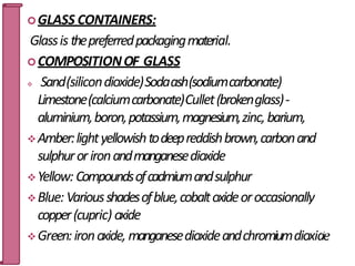 GLASS CONTAINERS:
Glassis thepreferredpackagingmaterial.
COMPOSITIONOF GLASS
 Sand(silicondioxide)Sodaash(sodiumcarbonate)
Limestone(calciumcarbonate)Cullet(brokenglass)-
aluminium,boron,potassium,magnesium,zinc,barium,
Amber:lightyellowishtodeepreddishbrown,carbonand
sulphurorironandmanganesedioxide
Yellow: Compoundsofcadmiumandsulphur
Blue: Variousshadesofblue,cobaltoxideoroccasionally
copper(cupric) oxide
Green:ironoxide, manganesedioxideandchromiumdioxid2
e
0
 