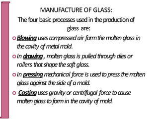 MANUFACTURE OF GLASS:
Thefourbasicprocessesusedintheproductionof
glass are:
Blowingusescompressedair formthemoltenglassin
thecavityofmetalmold.
Indrawing, moltenglassis pulledthroughdiesor
rollersthatshapethesoftglass.
Inpressingmechanical forceis usedtopressthemolten
glassagainstthesideofamold.
 Castingusesgravityor centrifugal forcetocause
moltenglasstoforminthecavity ofmold. 21
 