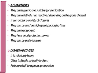  ADVANTAGES
• Theyarehygienicandsuitableforsterilization
• Theyarerelativelynonreactive( dependingonthegradechosen)
• Itcanacceptavarietyofclosures
• Theycanbeusedonhighspeedpackaginglines
• Theyaretransparent.
• Theyhavegoodprotectionpower.
• Theycanbeeasily labeled.
 DISADVANTAGES
• Itisrelativelyheavy
• Glassisfragilesoeasilybroken.
• Releasealkali toaqueouspreparation
22
 