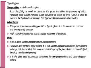 TypeII glass
Composition:soda-lime-silicaglass.
Soda (Na2CO3) is used to decrease the glass transition temperature of silica.
However, soda would increase water solubility of silica, so lime (CaO) is used to
increasethehydrolyticresistance.Thistypewouldalsocontainotheroxides.
Advantages:
 This glass hasalowermeltingpointthanTypeI glass. It is thuseasier to produce
andconsequentlycheaper.
 Highhydrolyticresistanceduetosurfacetreatmentoftheglass.
Uses:
 TypeII glassusedtopackageaqueouspreparations.
 However,asitcontainsbasic oxides,it is notusedtopackageparenteral formulations
withapH<7 (i.e.acidic);thiswouldincreasethepHoftheformulation andcouldaffect
thedrugstabilityandpotency.
 It is theglass used to produce containers for eye preparations and other dropper
bottles. 24
 