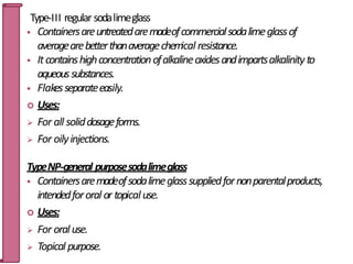 Type-III regular sodalimeglass
 Containersareuntreatedaremadeofcommercialsodalimeglassof
averagearebetterthanaveragechem
ical resistance.
 Itcontainshighconcentrationofalkalineoxidesandimpartsalkalinityto
aqueoussubstances.
 Flakesseparateeasily.
 Uses:
 For all soliddosageforms.
 For oilyinjections.
TypeNP-general purposesodalimeglass
 Containersaremadeofsodalimeglasssuppliedfornonparentalproducts,
intendedfororal or topicaluse.
 Uses:
 For oral use.
 Topical purpose.
25
 