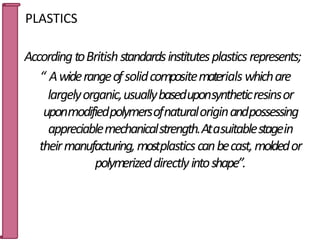 PLASTICS
AccordingtoBritishstandardsinstitutesplasticsrepresents;
“ Awiderangeofsolidcompositematerials whichare
largelyorganic,usuallybaseduponsyntheticresinsor
uponmodifiedpolymersofnaturaloriginandpossessing
appreciablemechanicalstrength.Atasuitablestagein
theirmanufacturing,mostplasticscanbecast,moldedor
polymerizeddirectlyintoshape”.
26
 