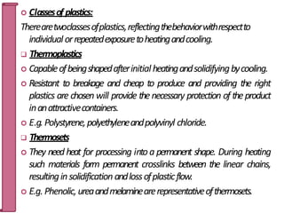  Classesof plastics:
Therearetwoclassesofplastics,reflectingthebehaviorwithrespectto
individualorrepeatedexposuretoheatingandcooling.
 Thermoplastics
 Capableofbeingshapedafterinitialheatingandsolidifyingbycooling.
 Resistant to breakage and cheap to produce and providing the right
plastics are chosen will provide thenecessary protection of theproduct
inanattractivecontainers.
 E.g.Polystyrene,polyethyleneandpolyvinyl chloride.
 Thermosets
 They need heat for processing intoa permanent shape. During heating
such materials form permanent crosslinks between the linear chains,
resultinginsolidification andlossofplasticflow.
 E.g. Phenolic,ureaandmelaminearerepresentativeofthermosets.
27
 