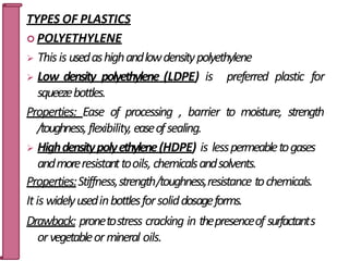 TYPES OF PLASTICS
 POLYETHYLENE
 Thisis usedashighandlowdensitypolyethylene
 Low density polyethylene (LDPE) is preferred plastic for
squeezebottles.
Properties: Ease of processing , barrier to moisture, strength
/toughness,flexibility, easeofsealing.
 Highdensitypolyethylene(HDPE) is lesspermeabletogases
andmoreresistanttooils, chemicalsandsolvents.
Properties:Stiffness,strength/toughness,resistance tochemicals.
Itis widelyusedinbottlesforsoliddosageforms.
Drawback: pronetostress cracking in thepresenceof surfactant2
s9
orvegetableormineral oils.
 