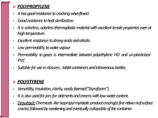  POLYPROPYLENE
 Ithasgoodresistancetocrackingwhenflexed.
 Goodresistancetoheatsterilization.
 It is colorless,odorlessthermoplasticmaterialwithexcellenttensilepropertiesevenat
hightem
perature.
 Excellent resistancetostrongacidsandalkalis.
 Lowpermeabilitytowatervapour
 Permeability togases is intermediate between polyethylene HD and un-plasticized
PVC
 Suitableforuseinclosures, tabletcontainersandintravenousbottles.
 POLYSTYRENE
 Versatility,insulation,clarity,easilyfoamed(“Styrofoam”).
 It isalsousedforjarsforointmentsandcreamswithlowwatercontent.
 Drawback:Chemicals likeisopropylmyristateproducecrazing(afinenetwo3
r0
kofsurface
cracks)followedbyweakeningandeventuallycollapsibleofthecontainer.
 