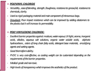  POLYVINYL CHLORIDE
 Versatility,easeofblending, strength/toughness, resistancetogrease/oil, resistanceto
chemicals,clarity.
 Usedasrigidpackagingmaterialandmaincomponentofintravenousbags.
 Drawback: Poor impact resistance which can be improved by adding elastomers to
theplasticsbutitwillincreaseitspermeability.
 POLY VINYLEDENE CHLORIDE:
• Excellentbarrierpropertiesagainst:moisture,watervapour,UVlight,aroma, inorganic
acids, alkalies, aqueous salt solutions, organic water soluble acids, aliphatic
hydrocarbons , esters of long chain fatty acids, detergentbase materials, em
ulsifying
agentsandwettingagents.
• Goodthermoformability.
• PVDC is very cost-effective, as coating weight can be customized depending on the
requirementsofthebarrierproperties.
• Medical gradeandnon-toxic.
• Highlevelsoftransparencywhichimprovestheaestheticsoftheproduct.
31
 