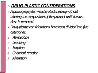  DRUG-PLASTIC CONSIDERATIONS
 Apackagingsystemmustprotectthedrugwithout
alteringthecompositionoftheproductuntil thelast
doseisremoved.
 Drug-plasticconsiderationshavebeendividedintofive
categories:
1. Permeation
2. Leaching
3. Sorption
4. Chemical reaction
5. Alteration
32
 