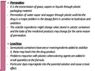  Permeation:
• Itis thetransmissionofgases,vaporsorliquidsthroughplastic
packagingmaterial.
• Permeation of watervapor andoxygenthrough plasticwallintothe
drugis amajorproblemis thedosageformis sensitivetohydrolysisand
oxidation.
• Thevolatile ingredientsmightchangewhenstoredin plastic containers
andthetasteofthemedicinalproductsmaychangeforthesamereason
ofpermeation.
 Leaching:
• Someplasticcontainershaveoneormoreingredientsaddedtostabilize
it, thesemayleachintothedrugproduct.
• Problemsmayarisewithplasticswhencoloringagentsareaddedin
smallquantitiestotheformula.
• Particulardyesmaymigrateintotheparentalsolutionandcauseatoxic
effect.
33
 