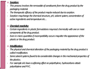  Sorption:
• Thisprocessinvolvestheremovableofconstituentsfromthedrugproductbythe
packagingmaterial.
• Thetherapeuticefficacyoftheproductmaybereducedduetosorption.
• Sorptionmaychangethechemicalstructure,pH,solventsystem,concentrationof
activeingredientsandtemperatureetc…
 Chemical reactivity:
• Certainingredientsinplasticformulationsmayreactchemicallywithoneormore
componentsofthedrugproduct.
• Eveninmicroquantitiesif incompatibilityoccursmayaltertheappearanceofthe
plasticorthedrugproduct.
 Modification:
• Thephysicalandchemicalalterationofthepackagingmaterialbythedrugproductis
calledmodification.
• Somesolventsystemsfoundtobeconsiderablechangesinthemechanicalpropertiesof
theplastics.
• For exampleoilshaveasofteningeffectonpolyethylene,hydrocarbonsattack
polyethyleneandPVC.
34
 