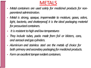 METALS
 Metal containers are used solely for medicinal products for non-
parenteraladministration.
 Metal is strong, opaque, impermeable to moisture, gases, odors,
light, bacteria, and shatterproof, it is the ideal packaging material
forpressurizedcontainers.
 Itis resistanttohighandlowtemperatures
 They include tubes, packs made from foil or blisters, cans,
and aerosol andgascylinders.
 Aluminium and stainless steel are the metals of choice for
both primaryandsecondarypackagingformedicinalproducts.
 Formanexcellenttamperevidentcontainers.
35
 