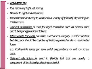  ALUMINIUM
• Itis relativelylightyetstrong
• Barrier tolightandchemicals
• Impermeableandeasytoworkinto avariety offormats,dependingon
itsthickness.
• Thickest aluminium is used for rigid containers such as aerosol cans
andtubesforeffervescenttablets.
• Intermediatethickness are whenmechanical integrity is still important
butthepack should becapable of being reformed under areasonable
force.
e.g. Collapsible tubes for semi solid preparations or roll on screw
caps.
• Thinnest aluminium is used in flexible foil that are usuall3
y6 a
componentoflaminatedpackagingmaterial.
 