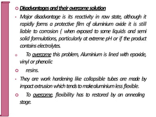  Disadvantagesandtheirovercomesolution
• Major disadvantage is its reactivity in raw state, although it
rapidly forms a protective film of aluminium oxide it is still
liable to corrosion ( when exposed to some liquids and semi
solid formulations, particularly at extreme pH or if the product
containselectrolytes.
 To overcome this problem, Aluminium is lined with epoxide,
vinyl orphenolic
 resins.
• They are work hardening like collapsible tubes are made by
impactextrusionwhichtendstomakealuminiumlessflexible.
 To overcome, flexibility has to restored by an annealing
stage. 37
 