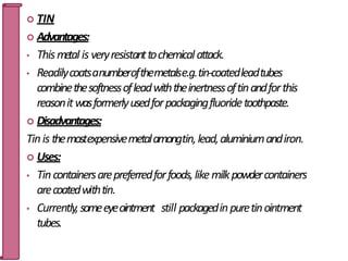  TIN
 Advantages:
• Thismetal is veryresistanttochemicalattack.
• Readilycoatsanumberofthemetalse.g.tin-coatedleadtubes
combinethesoftnessofleadwiththeinertnessoftinandforthis
reasonitwasformerlyusedforpackagingfluoridetoothpaste.
 Disadvantages:
Tinis themostexpensivemetalamongtin,lead,aluminiumandiron.
 Uses:
• Tincontainersarepreferredforfoods,likemilkpowdercontainers
arecoatedwithtin.
• Currently,someeyeointment still packagedinpuretinointment
tubes. 38
 