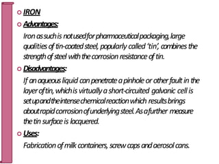  IRON
 Advantages:
Ironassuchisnotusedforpharmaceuticalpackaging,large
qualitiesoftin-coatedsteel,popularly called‘tin’, combinesthe
strengthofsteelwiththecorrosionresistanceoftin.
 Disadvantages:
If anaqueousliquid canpenetrateapinholeorotherfaultinthe
layeroftin,whichisvirtuallyashort-circuited galvanic cellis
setupandtheintensechemicalreactionwhich resultsbrings
aboutrapidcorrosionofunderlyingsteel.Asafurther measure
thetinsurfaceis lacquered.
 Uses:
Fabricationofmilkcontainers,screwcapsandaerosolcans. 39
 