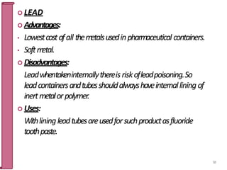  LEAD
 Advantages:
• Lowestcostofall them
etalsusedinpharmaceutical containers.
• Softm
etal.
 Disadvantages:
Leadwhentakeninternallythereisriskofleadpoisoning.So
leadcontainersandtubesshouldalwayshaveinternalliningof
inertmetalorpolymer.
 Uses:
Withliningleadtubesareusedforsuchproductasfluoride
toothpaste.
58
 