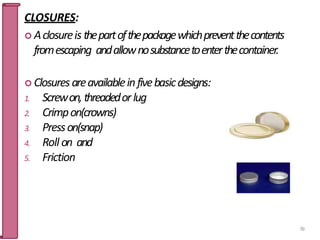 CLOSURES:
 Aclosureis thepartofthepackagewhichpreventthecontents
fromescaping andallownosubstancetoenterthecontainer.
 Closuresareavailableinfivebasicdesigns:
1. Screwon,threadedorlug
2. Crimpon(crowns)
3. Presson(snap)
4. Roll on and
5. Friction
59
 