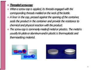  Threadedscrewcap:
 Whenascrewcapis applied,itsthreadsengagedwiththe
correspondingthreadsmoldedontheneckofthebottle.
 Aliner in thecap,pressedagainsttheopeningofthecontainer,
seals theproductin thecontainerandprovide theresistance to
chemicalandphysicalreactionwiththeproduct.
 Thescrewcapis commonlymadeofmetalorplastics.Themetalis
usuallytinplateoraluminumandinplasticisthermoplasticand
thermosettingmaterial.
60
 