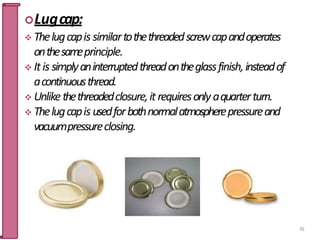 Lugcap:
 Thelugcapis similartothethreadedscrewcapandoperates
onthesameprinciple.
 It is simplyaninterruptedthreadontheglassfinish,insteadof
acontinuousthread.
 Unlikethethreadedclosure,itrequiresonly aquarterturn.
 Thelugcapis usedforbothnormalatmospherepressureand
vacuumpressureclosing.
61
 