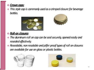  Crowncaps:
 Thisstylecapis commonlyusedasacrimpedclosureforbeverage
bottles.
 Roll-onclosures
 Thealuminumroll oncapcanbesealsecurely,openedeasilyand
resealedeffectively.
 Resealable,nonresalableandpilferprooftypesofroll onclosures
areavailableforuseonglassorplasticbottles.
62
 