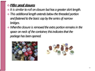  Pilfer proof closures
 Itis similartoroll onclosurebuthasagreaterskirtlength.
 Thisadditionallengthextendsbelowthethreadedportion
andfastenedtothebasiccapbytheseriesofnarrow
bridges.
 Whentheclosureis removedtheextraportionremainsinthe
space onneck of thecontainer,thisindicatesthatthe
packagehasbeenopened.
63
 