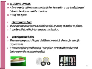  CLOSURE LINERS:
 Alinermaybedefinedasanymaterialthatinsertedinacaptoeffectaseal
betweentheclosureandthecontainer.
 Itis oftwotypes:
1. Homogeneousliner
 Theseareonepiecelinersavailableasdiskoraringofrubberorplastic.
 Itcanbewithstandhightemperaturesterilization.
2. Heterogeneousliners
 Thesearecomposedoflayersofdifferentmaterialschosenforspecific
requirements.
 Itconsistsoffacingandbacking.Facingisincontactwithproductand
backingprovidesquestioningeffect.
64
 
