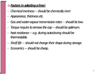  Factorsinselectingaliner:
• Chemicalinertness shouldbechemicallyinert
• Appearance,thicknessetc.
• Gasandwater-vapourtransmissionrates shouldbelow.
• Torquerequiretoremovethecap shouldbeoptimum.
• heatresistance e.g.duringautoclavingshouldbe
thermostable.
• Shelf-life shouldnotchangetheirshapeduringstorage.
• Economics shouldbecheap.
65
 