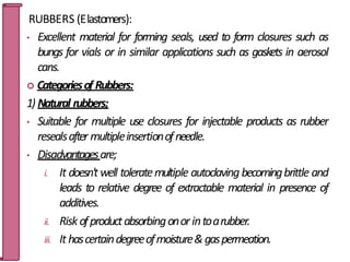 RUBBERS (Elastomers):
• Excellent material for forming seals, used to form closures such as
bungs for vials or in similar applications such as gaskets in aerosol
cans.
 Categoriesof Rubbers:
1) Natural rubbers;
• Suitable for multiple use closures for injectable products as rubber
resealsafter multipleinsertionofneedle.
• Disadvantagesare;
i. It doesn't well toleratemultiple autoclaving becomingbrittle and
leads to relative degree of extractable material in presence of
additives.
ii. Riskofproductabsorbingonorintoarubber.
iii. It hascertaindegreeofmoisture&gaspermeation.
48
 