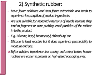 2) Synthetic rubber:
• Have fewer additives and thus fewer extractable and tends to
experiencelesssorptionofproductingredients.
• Are less suitable for repeated insertions of needle because they
tend to fragment or core pushing small particles of the rubber
intotheproduct.
• E.g.Silicone,butyl,bromobutyl,chlorobutyletc.
• Silicone is least reactive but it does experience permeability to
moistureandgas.
 Softer rubbers experience less coring and reseal better, harder
rubbersareeasiertoprocessonhighspeedpackaginglines.
49
 