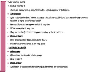 TYPES OF RUBBER
1.BUTYL RUBBER
Thesearecopolymersofisobutylenewith1-3%ofisopreneorbutadiene.
 Advantages:-
• Aftervulcanization butylrubberpossessesvirtuallynodoublebond,consequentlytheyaremost
resistanttoagingandchemical attack.
• Permeability towatervapourandair is verylow.
• W
ater absorptionis verylow.
• Theyarerelatively cheapercomparedtoothersyntheticrubbers.
 Disadvantages
• Slowdecompositiontakesplaceabove1300C.
• Oil andsolventresistanceis notverygood.
2.NITRILE RUBBER
 Advantages:
• Oil resistantduetopolar nitrilegroup.
• Heatresistant.
 Disadvantage
• Absorptionofbactericide andleachingofextractives areconsiderable.
50
 