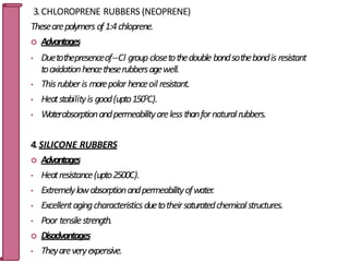 3.CHLOROPRENE RUBBERS (NEOPRENE)
Thesearepolymers of1:4chloprene.
 Advantages
• DuetothepresenceofCl group closetothedouble bondsothebondisresistant
tooxidationhencetheserubbersagewell.
• Thisrubberis morepolarhenceoil resistant.
• Heatstabilityis good(upto1500C).
• Waterabsorptionandpermeabilityarelessthanfornaturalrubbers.
4.SILICONE RUBBERS
 Advantages
• Heatresistance(upto2500C).
• Extremelylowabsorptionandpermeabilityofwater.
• Excellentagingcharacteristicsduetotheirsaturatedchemicalstructures.
• Poor tensilestrength.
 Disadvantages
• Theyareveryexpensive.
51
 