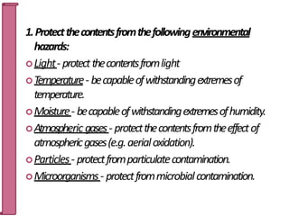 1.Protectthecontentsfromthefollowingenvironmental
hazards:
Light- protectthecontentsfromlight
Temperature- becapableofwithstandingextremesof
temperature.
Moisture- becapableofwithstandingextremesofhumidity.
Atmospheric gases- protectthecontentsfromtheeffectof
atmosphericgases(e.g.aerialoxidation).
Particles- protectfromparticulatecontamination.
Microorganisms- protectfrommicrobialcontamination.
5
 