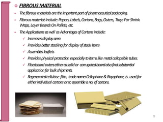  FIBROUS MATERIAL
 Thefibrousmaterialsaretheimportantpartofpharmaceuticalpackaging.
 Fibrousmaterialsinclude:Papers,Labels,Cartons,Bags,Outers, TraysForShrink
Wraps,LayerBoardsOnPallets, etc.
 TheApplicationsaswell asAdvantagesofCartonsinclude:
 Increasesdisplayarea
 Providesbetterstackingfordisplayofstockitems
 Assemblesleaflets
 Providesphysicalprotectionespeciallytoitemslike metalcollapsibletubes.
 Fiberboardouterseitherassolidor corrugatedboardalsofindsubstantial
applicationfor bulkshipments.
 Regeneratedcellulose film, tradenamesCellophane&Rayophane,is usedfor
eitherindividual cartonsortoassembleano.ofcartons.
72
 