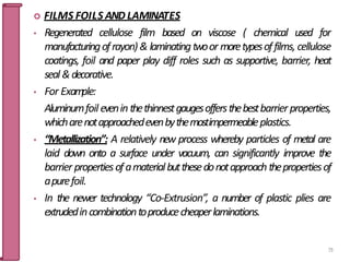  FILMS FOILS AND LAMINATES
• Regenerated cellulose film based on viscose ( chemical used for
manufacturingofrayon) & laminatingtwoor moretypesoffilms, cellulose
coatings, foil and paper play diff roles such as supportive, barrier, heat
seal&decorative.
• For Exam
ple:
Aluminumfoil evenin thethinnestgaugesoffersthebestbarrier properties,
whicharenotapproachedevenbythemostimpermeableplastics.
• “Metallization”: A relatively new process whereby particles of metal are
laid down onto a surface under vacuum, can significantly improve the
barrier propertiesofamaterialbutthesedonotapproach thepropertiesof
apurefoil.
• In the newer technology “Co-Extrusion”, a number of plastic plies are
extrudedincombinationtoproducecheaperlaminations.
73
 
