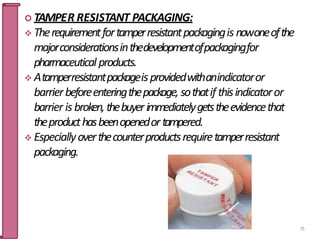  TAMPER RESISTANT PACKAGING:
 Therequirementfortamperresistantpackagingis nowoneofthe
majorconsiderationsinthedevelopmentofpackagingfor
pharmaceutical products.
 Atamperresistantpackageisprovidedwithanindicatoror
barrierbeforeenteringthepackage, sothatif thisindicatoror
barrier is broken,thebuyerimmediatelygetstheevidencethat
theproducthasbeenopenedortampered.
 Especiallyoverthecounterproductsrequiretamperresistant
packaging.
75
 