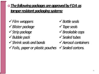 ThefollowingpackagesareapprovedbyFDAas
tamperresistantpackagingsystems:
Film wrappers
Blisterpackage
Strippackage
Bubblepack
Shrinksealsandbands
Foils, paperorplasticpouches
76
Bottleseals
Tapeseals
Breakablecaps
Sealedtubes
Aerosol containers
Sealedcartons.
 