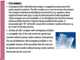  Filmwrappers
 Atransparentfilmwithdistinctivedesigniswrappedsecurelyaroundthe
entireproductcontainer.Thefilmmustbecutortorntoremovetheproduct.
Thewrappermusthaveanidentifyingcharacteristic(e.g.apattern,name,
registeredtrademark,logo,orpicture)thatcannotbereadilyduplicated.
Tintedwrappersarenotacceptable as anidentifyingcharacteristicbecause
ofthepossibilitythattheirmaterialmaybeavailabletothepublic.A
reasonablytight"fit"ofthefilmaroundthecontainermustbeachieved,e.g.
byaheatshrinktypeprocess.
 Sealingofafilmwrapperwithoverlappingendflaps
is acceptable only if theendscannotbeopenedand
resealedwithoutleavingvisibleevidenceoftampering.
Theuseofcellophanewithoverlappingendflapsisnot
acceptablebecauseofthepossibilitythattheendscan
beopenedandresealedwithoutleavingvisible evidence
thattam
peringhasoccurred. 57
 