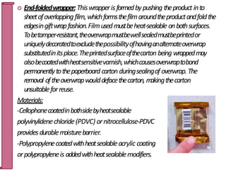  End-foldedwrapper:Thiswrapperisformedbypushing theproduct into
sheetofoverlappingfilm,whichformsthefilmaroundtheproductandfoldthe
edgesingiftwrapfashion.Filmusedmustbeheat-sealable onbothsurfaces.
Tobetamper-resistant,theoverwrapmustbewellsealedmustbeprintedor
uniquelydecoratedtoexcludethepossibilityofhavinganalternateoverwrap
substitutedinitsplace.Theprintedsurfaceofthecarton being wrappedmay
alsobecoatedwithheatsensitivevarnish,whichcausesoverwraptobond
permanentlytothepaperboard carton duringsealingof overwrap. The
removal oftheoverwrapwoulddefacethecarton, makingthecarton
unsuitableforreuse.
Materials:
•Cellophanecoatedinbothsidebyheatsealable
polyvinylidenechloride(PDVC) ornitrocellulose-PDVC
providesdurablemoisturebarrier.
•Polypropylenecoatedwithheatsealableacrylic coating
orpolypropyleneis addedwithheatsealablemodifiers.
59
 
