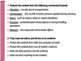 2.Protectsthecontentfromthefollowingmechanicalhazards
 Vibration- Usuallyduetotransportation
 Compression- thisusuallyincludespressureappliedduringstacking.
 Shock- suchasimpact,dropsorrapidretardation.
 Puncture- penetrationfromsharpobjectsorduringhandling
operations.
 Abrasion- thismaycreateelectrostaticeffects.
3.Theymustnotaddorpermitlosstoitscontents:
 Protectthecontentsfrombothlossandgainofwater.
 Protectthecontentsfromlossofvolatilem
aterials
 Mustnotshedparticlesintothecontents.
 Mustnotleachanythingtothecontents.
6
 