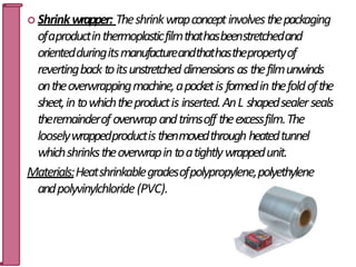  Shrinkwrapper: Theshrinkwrapconceptinvolvesthepackaging
ofaproductinthermoplasticfilmthathasbeenstretchedand
orientedduringitsmanufactureandthathasthepropertyof
revertingback toitsunstretcheddimensions as thefilmunwinds
ontheoverwrappingmachine,apocketis formedinthefoldofthe
sheet,intowhichtheproductis inserted.AnL shapedsealerseals
theremainderof overwrapandtrimsoff theexcessfilm.The
looselywrappedproductisthenmovedthrough heatedtunnel
whichshrinkstheoverwrapintoatightlywrappedunit.
Materials:Heatshrinkablegradesofpolypropylene,polyethylene
andpolyvinylchloride(PVC).
60
 