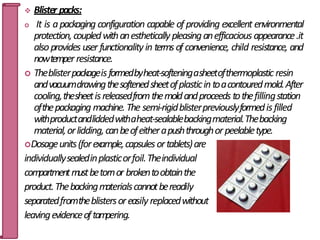  Blister packs:
 It is apackaging configuration capable of providing excellent environmental
protection,coupledwithanestheticallypleasinganefficacious appearance.it
alsoprovides user functionalityin terms of convenience, child resistance, and
nowtemperresistance.
 Theblisterpackageisformedbyheat-softeningasheetofthermoplastic resin
andvacuumdrawingthesoftenedsheetofplasticintoacontouredmold.After
cooling,thesheetisreleasedfromthemoldandproceeds tothefillingstation
ofthepackaging machine. The semi-rigidblisterpreviouslyformedisfilled
withproductandliddedwithaheat-sealablebackingmaterial.Thebacking
material,orlidding,canbeofeitherapushthroughorpeelabletype.
Dosageunits(forexample,capsulesortablets)are
individuallysealedinplasticorfoil.Theindividual
compartmentmustbetornor brokentoobtainthe
product.Thebackingmaterialscannotbereadily
separatedfromtheblistersoreasily replacedwithout
leavingevidenceoftampering.
61
 